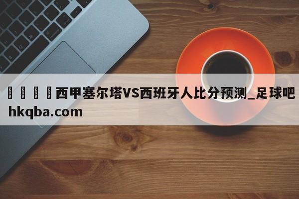🍢西甲塞尔塔VS西班牙人比分预测_足球吧 hkqba.com