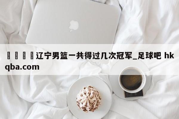 🍢辽宁男篮一共得过几次冠军_足球吧 hkqba.com