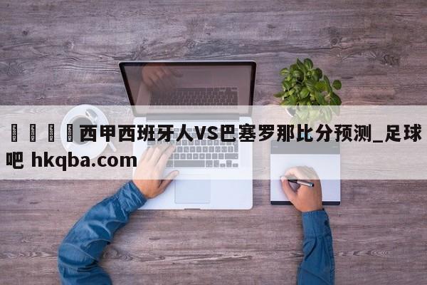 🍢西甲西班牙人VS巴塞罗那比分预测_足球吧 hkqba.com