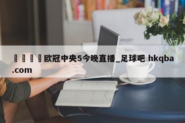 🍢欧冠中央5今晚直播_足球吧 hkqba.com