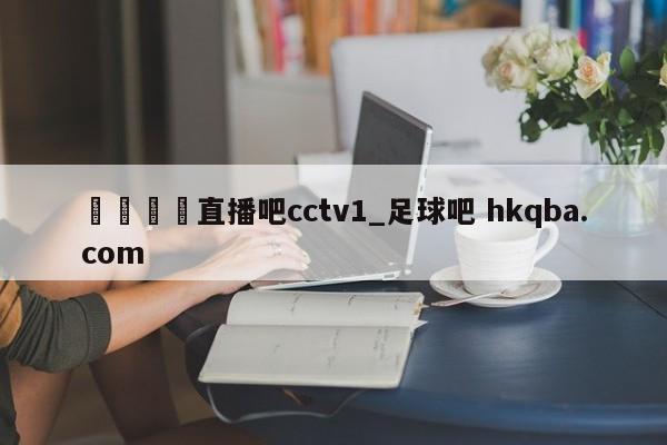 🍢直播吧cctv1_足球吧 hkqba.com