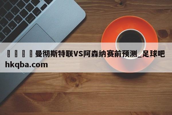 🍢曼彻斯特联VS阿森纳赛前预测_足球吧 hkqba.com