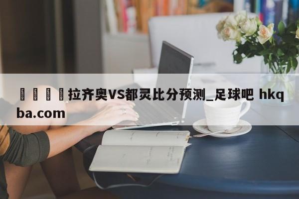 🍢拉齐奥VS都灵比分预测_足球吧 hkqba.com