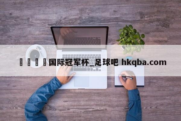 🍢国际冠军杯_足球吧 hkqba.com