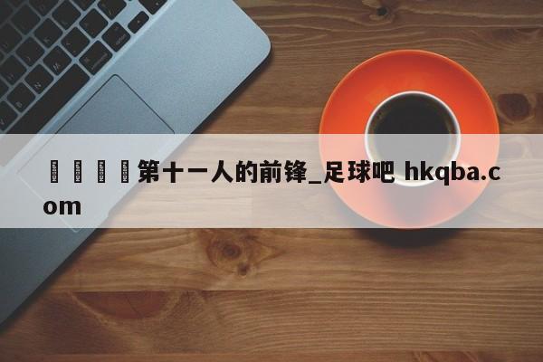 🍢第十一人的前锋_足球吧 hkqba.com