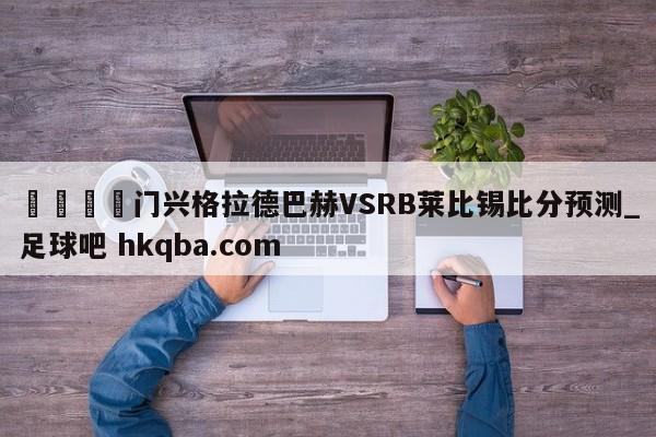 🍢门兴格拉德巴赫VSRB莱比锡比分预测_足球吧 hkqba.com