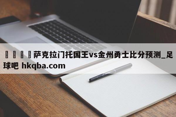 🍢萨克拉门托国王vs金州勇士比分预测_足球吧 hkqba.com