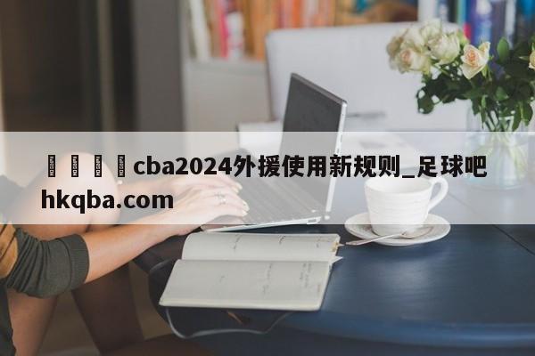 🍢cba2024外援使用新规则_足球吧 hkqba.com