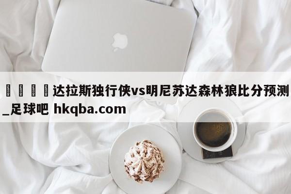 🍢达拉斯独行侠vs明尼苏达森林狼比分预测_足球吧 hkqba.com