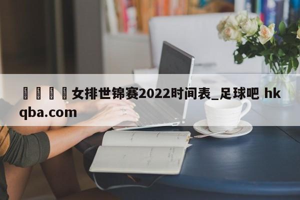 🍢女排世锦赛2022时间表_足球吧 hkqba.com