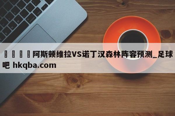 🍢阿斯顿维拉VS诺丁汉森林阵容预测_足球吧 hkqba.com