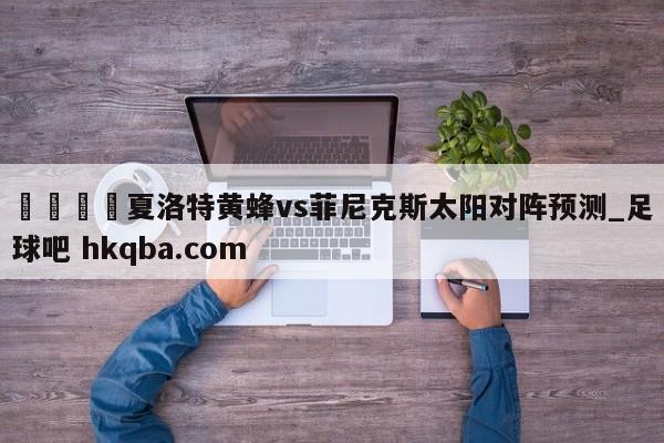 🍢夏洛特黄蜂vs菲尼克斯太阳对阵预测_足球吧 hkqba.com