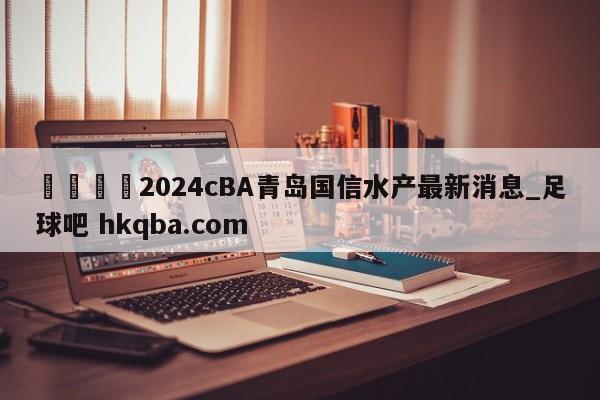 🍢2024cBA青岛国信水产最新消息_足球吧 hkqba.com