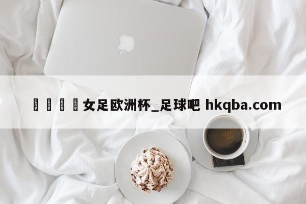 🍢女足欧洲杯_足球吧 hkqba.com