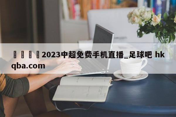 🍢2023中超免费手机直播_足球吧 hkqba.com