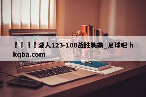 🍢湖人123-108战胜鹈鹕_足球吧 hkqba.com