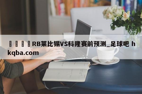🍢RB莱比锡VS科隆赛前预测_足球吧 hkqba.com