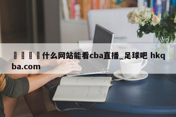 🍢什么网站能看cba直播_足球吧 hkqba.com