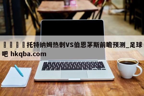 🍢托特纳姆热刺VS伯恩茅斯前瞻预测_足球吧 hkqba.com