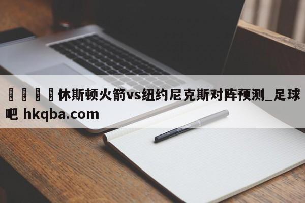 🍢休斯顿火箭vs纽约尼克斯对阵预测_足球吧 hkqba.com