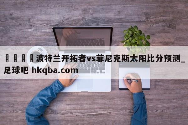 🍢波特兰开拓者vs菲尼克斯太阳比分预测_足球吧 hkqba.com
