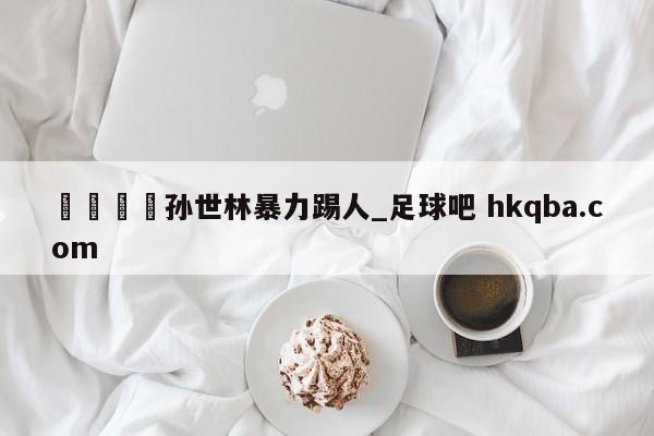 🍢孙世林暴力踢人_足球吧 hkqba.com