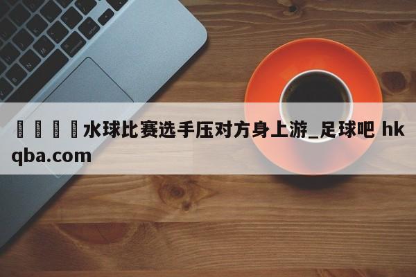 🍢水球比赛选手压对方身上游_足球吧 hkqba.com