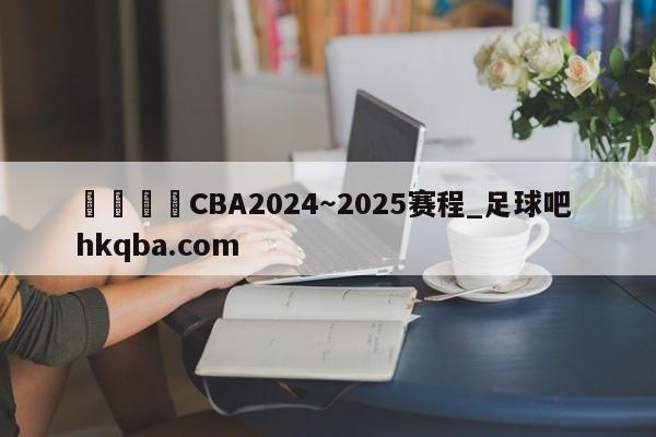🍢CBA2024~2025赛程_足球吧 hkqba.com