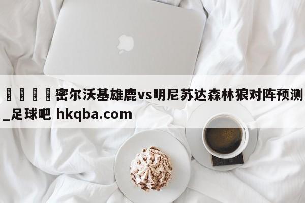 🍢密尔沃基雄鹿vs明尼苏达森林狼对阵预测_足球吧 hkqba.com