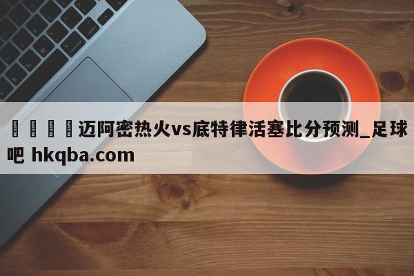 🍢迈阿密热火vs底特律活塞比分预测_足球吧 hkqba.com