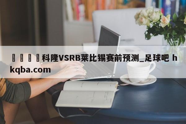 🍢科隆VSRB莱比锡赛前预测_足球吧 hkqba.com