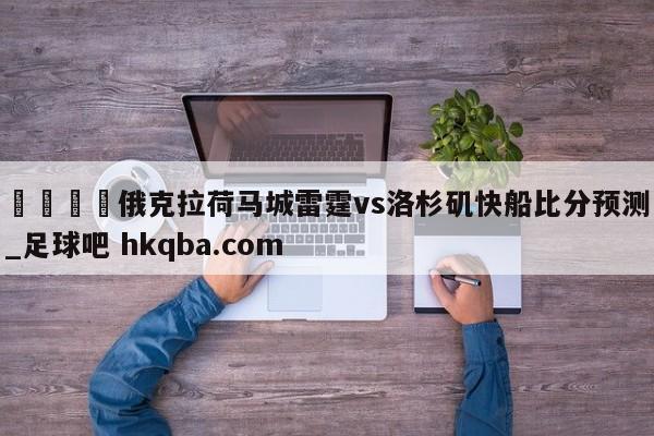 🍢俄克拉荷马城雷霆vs洛杉矶快船比分预测_足球吧 hkqba.com