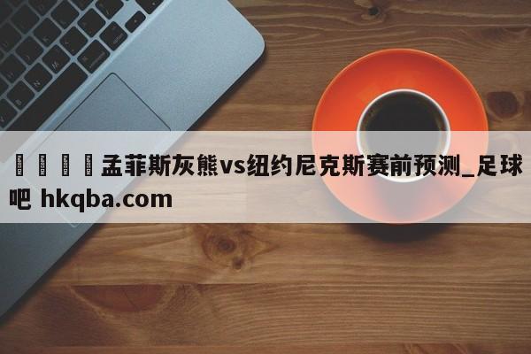 🍢孟菲斯灰熊vs纽约尼克斯赛前预测_足球吧 hkqba.com
