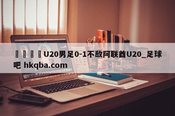🍢U20男足0-1不敌阿联酋U20_足球吧 hkqba.com
