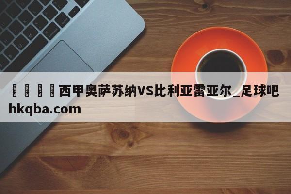 🍢西甲奥萨苏纳VS比利亚雷亚尔_足球吧 hkqba.com