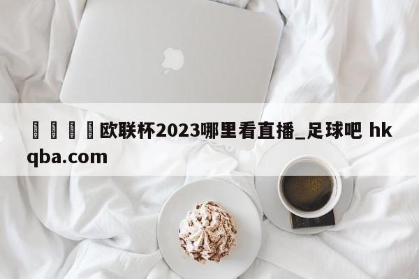 🍢欧联杯2023哪里看直播_足球吧 hkqba.com