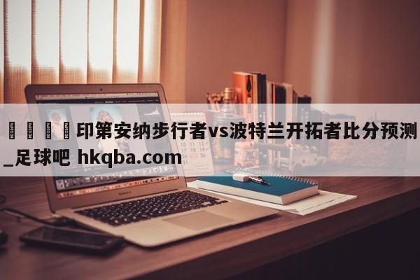 🍢印第安纳步行者vs波特兰开拓者比分预测_足球吧 hkqba.com