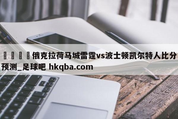 🍢俄克拉荷马城雷霆vs波士顿凯尔特人比分预测_足球吧 hkqba.com
