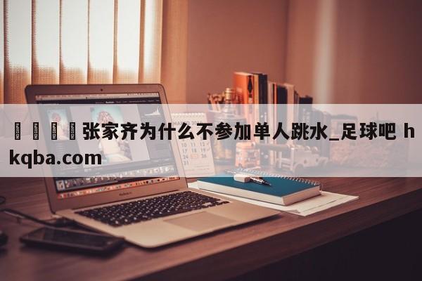 🍢张家齐为什么不参加单人跳水_足球吧 hkqba.com