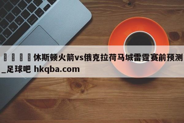 🍢休斯顿火箭vs俄克拉荷马城雷霆赛前预测_足球吧 hkqba.com
