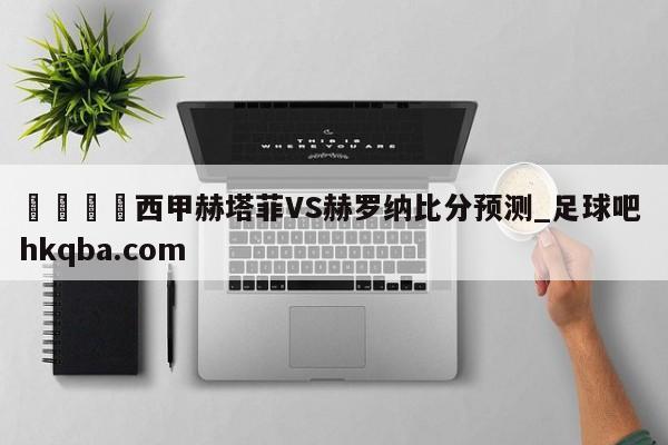 🍢西甲赫塔菲VS赫罗纳比分预测_足球吧 hkqba.com