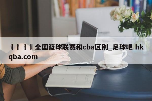 🍢全国篮球联赛和cba区别_足球吧 hkqba.com