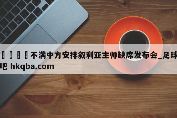 🍢不满中方安排叙利亚主帅缺席发布会_足球吧 hkqba.com