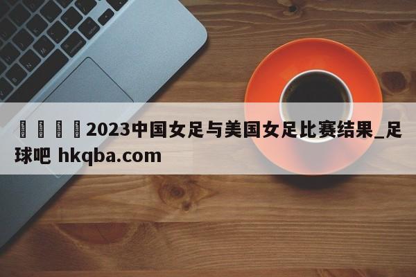 🍢2023中国女足与美国女足比赛结果_足球吧 hkqba.com