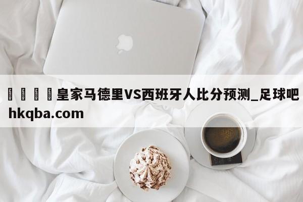 🍢皇家马德里VS西班牙人比分预测_足球吧 hkqba.com