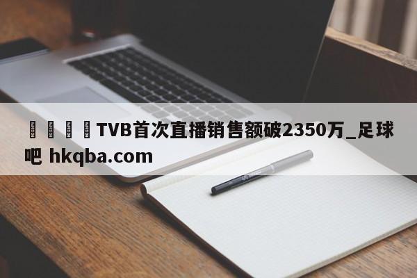 🍢TVB首次直播销售额破2350万_足球吧 hkqba.com