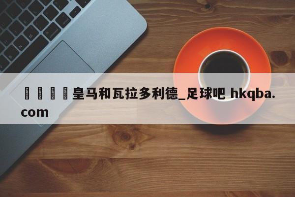 🍢皇马和瓦拉多利德_足球吧 hkqba.com
