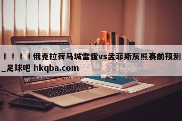 🍢俄克拉荷马城雷霆vs孟菲斯灰熊赛前预测_足球吧 hkqba.com