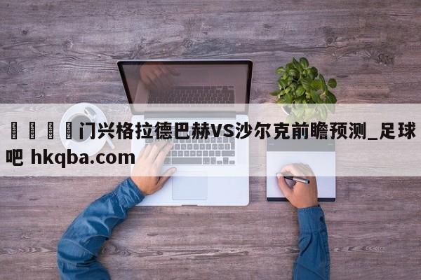 🍢门兴格拉德巴赫VS沙尔克前瞻预测_足球吧 hkqba.com