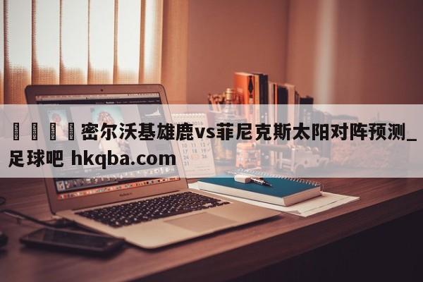 🍢密尔沃基雄鹿vs菲尼克斯太阳对阵预测_足球吧 hkqba.com